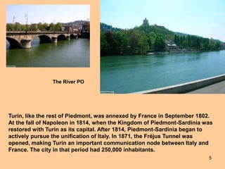 5
Turin, like the rest of Piedmont, was annexed by France in September 1802.
At the fall of Napoleon in 1814, when the Kingdom of Piedmont-Sardinia was
restored with Turin as its capital. After 1814, Piedmont-Sardinia began to
actively pursue the unification of Italy. In 1871, the Fréjus Tunnel was
opened, making Turin an important communication node between Italy and
France. The city in that period had 250,000 inhabitants.
The River PO
 