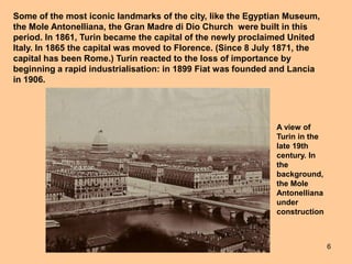 6
Some of the most iconic landmarks of the city, like the Egyptian Museum,
the Mole Antonelliana, the Gran Madre di Dio Church were built in this
period. In 1861, Turin became the capital of the newly proclaimed United
Italy. In 1865 the capital was moved to Florence. (Since 8 July 1871, the
capital has been Rome.) Turin reacted to the loss of importance by
beginning a rapid industrialisation: in 1899 Fiat was founded and Lancia
in 1906.
A view of
Turin in the
late 19th
century. In
the
background,
the Mole
Antonelliana
under
construction
 