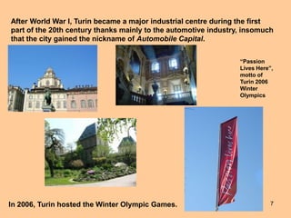 7
After World War I, Turin became a major industrial centre during the first
part of the 20th century thanks mainly to the automotive industry, insomuch
that the city gained the nickname of Automobile Capital.
In 2006, Turin hosted the Winter Olympic Games.
“Passion
Lives Here”,
motto of
Turin 2006
Winter
Olympics
 