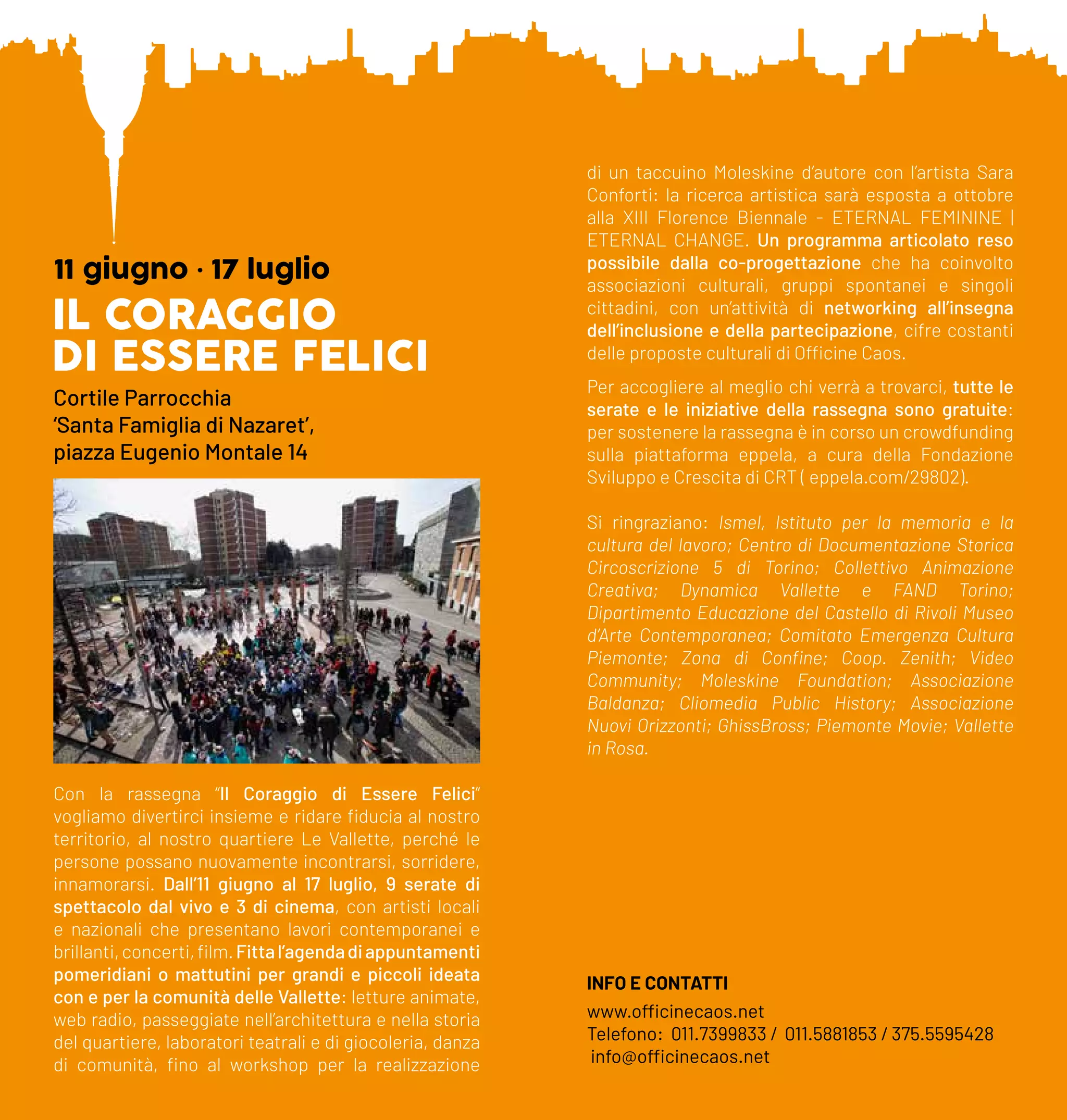 IL CORAGGIO
DI ESSERE FELICI
11 giugno • 17 luglio
Cortile Parrocchia
‘Santa Famiglia di Nazaret’,
piazza Eugenio Montale 14
Con la rassegna “Il Coraggio di Essere Felici”
vogliamo divertirci insieme e ridare fiducia al nostro
territorio, al nostro quartiere Le Vallette, perché le
persone possano nuovamente incontrarsi, sorridere,
innamorarsi. Dall’11 giugno al 17 luglio, 9 serate di
spettacolo dal vivo e 3 di cinema, con artisti locali
e nazionali che presentano lavori contemporanei e
brillanti,concerti,film.Fittal’agendadiappuntamenti
pomeridiani o mattutini per grandi e piccoli ideata
con e per la comunità delle Vallette: letture animate,
web radio, passeggiate nell’architettura e nella storia
del quartiere, laboratori teatrali e di giocoleria, danza
di comunità, fino al workshop per la realizzazione
di un taccuino Moleskine d’autore con l’artista Sara
Conforti: la ricerca artistica sarà esposta a ottobre
alla XIII Florence Biennale - ETERNAL FEMININE |
ETERNAL CHANGE. Un programma articolato reso
possibile dalla co-progettazione che ha coinvolto
associazioni culturali, gruppi spontanei e singoli
cittadini, con un’attività di networking all’insegna
dell’inclusione e della partecipazione, cifre costanti
delle proposte culturali di Officine Caos.
Per accogliere al meglio chi verrà a trovarci, tutte le
serate e le iniziative della rassegna sono gratuite:
per sostenere la rassegna è in corso un crowdfunding
sulla piattaforma eppela, a cura della Fondazione
Sviluppo e Crescita di CRT ( eppela.com/29802).
Si ringraziano: Ismel, Istituto per la memoria e la
cultura del lavoro; Centro di Documentazione Storica
Circoscrizione 5 di Torino; Collettivo Animazione
Creativa; Dynamica Vallette e FAND Torino;
Dipartimento Educazione del Castello di Rivoli Museo
d’Arte Contemporanea; Comitato Emergenza Cultura
Piemonte; Zona di Confine; Coop. Zenith; Video
Community; Moleskine Foundation; Associazione
Baldanza; Cliomedia Public History; Associazione
Nuovi Orizzonti; GhissBross; Piemonte Movie; Vallette
in Rosa.
INFO E CONTATTI
www.officinecaos.net
Telefono: 011.7399833 / 011.5881853 / 375.5595428
info@officinecaos.net
 