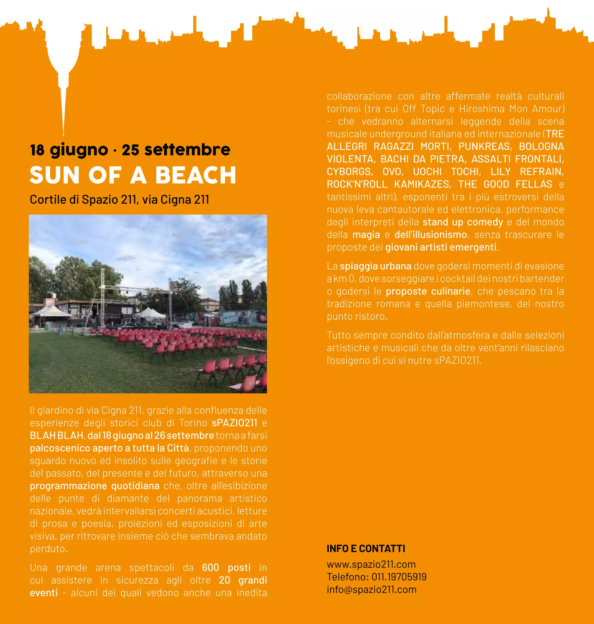SUN OF A BEACH
18 giugno • 25 settembre
Cortile di Spazio 211, via Cigna 211
Il giardino di via Cigna 211, grazie alla confluenza delle
esperienze degli storici club di Torino sPAZIO211 e
BLAHBLAH,dal18giugnoal26settembretornaafarsi
palcoscenico aperto a tutta la Città, proponendo uno
sguardo nuovo ed insolito sulle geografie e le storie
del passato, del presente e del futuro, attraverso una
programmazione quotidiana che, oltre all’esibizione
delle punte di diamante del panorama artistico
nazionale, vedrà intervallarsi concerti acustici, letture
di prosa e poesia, proiezioni ed esposizioni di arte
visiva, per ritrovare insieme ciò che sembrava andato
perduto.
Una grande arena spettacoli da 600 posti in
cui assistere in sicurezza agli oltre 20 grandi
eventi - alcuni dei quali vedono anche una inedita
collaborazione con altre affermate realtà culturali
torinesi (tra cui Off Topic e Hiroshima Mon Amour)
- che vedranno alternarsi leggende della scena
musicale underground italiana ed internazionale (TRE
ALLEGRI RAGAZZI MORTI, PUNKREAS, BOLOGNA
VIOLENTA, BACHI DA PIETRA, ASSALTI FRONTALI,
CYBORGS, OVO, UOCHI TOCHI, LILY REFRAIN,
ROCK’N’ROLL KAMIKAZES, THE GOOD FELLAS e
tantissimi altri), esponenti tra i più estroversi della
nuova leva cantautorale ed elettronica, performance
degli interpreti della stand up comedy e del mondo
della magia e dell’illusionismo, senza trascurare le
proposte dei giovani artisti emergenti.
La spiaggia urbana dove godersi momenti di evasione
akm0,dovesorseggiareicocktaildeinostribartender
o godersi le proposte culinarie, che pescano tra la
tradizione romana e quella piemontese, del nostro
punto ristoro.
Tutto sempre condito dall’atmosfera e dalle selezioni
artistiche e musicali che da oltre vent’anni rilasciano
l’ossigeno di cui si nutre sPAZIO211.
INFO E CONTATTI
www.spazio211.com
Telefono: 011.19705919
info@spazio211.com
 
