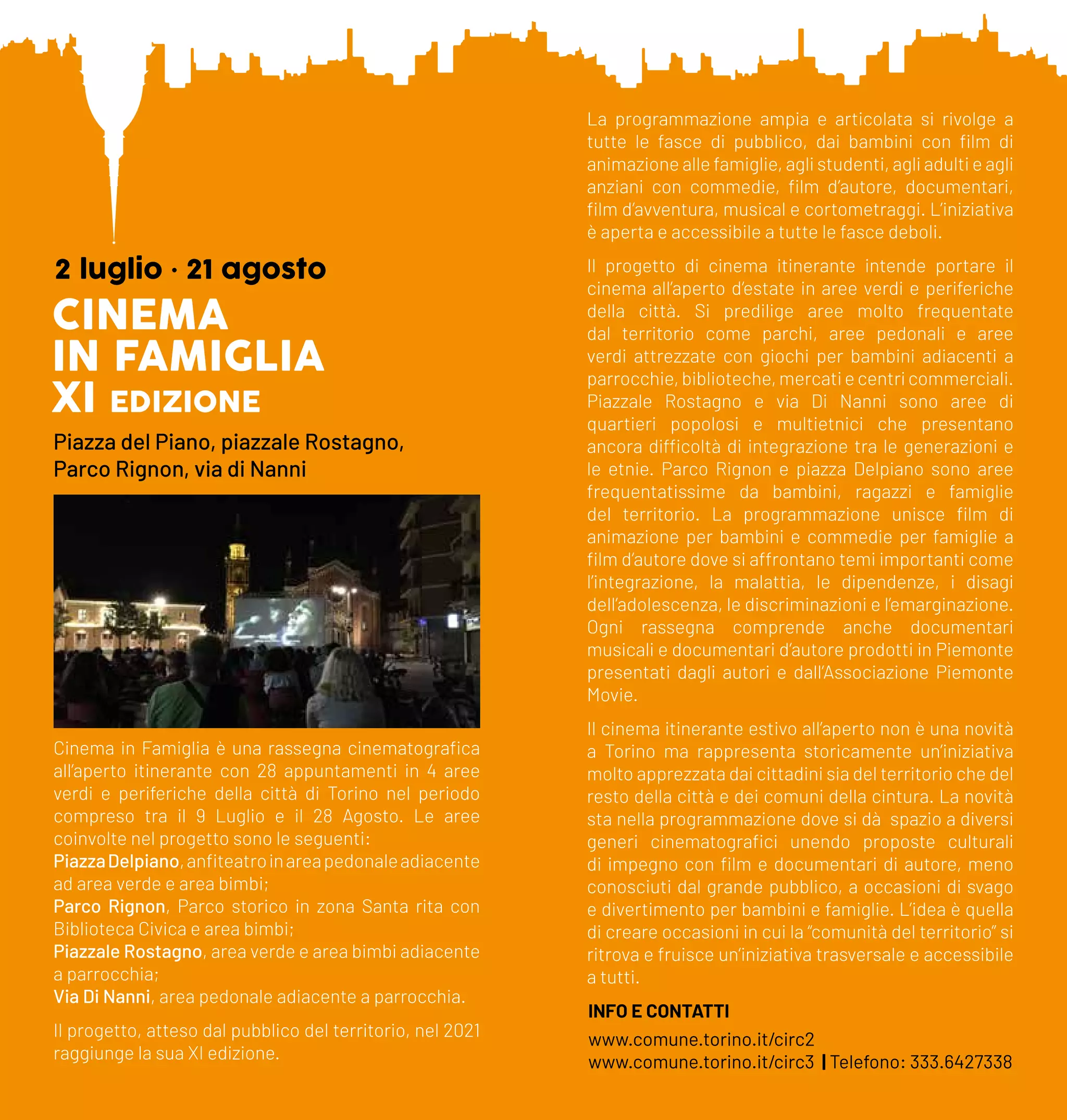 CINEMA
IN FAMIGLIA
XI edizione
2 luglio • 21 agosto
Piazza del Piano, piazzale Rostagno,
Parco Rignon, via di Nanni
Cinema in Famiglia è una rassegna cinematografica
all’aperto itinerante con 28 appuntamenti in 4 aree
verdi e periferiche della città di Torino nel periodo
compreso tra il 9 Luglio e il 28 Agosto. Le aree
coinvolte nel progetto sono le seguenti:
PiazzaDelpiano,anfiteatroinareapedonaleadiacente
ad area verde e area bimbi;
Parco Rignon, Parco storico in zona Santa rita con
Biblioteca Civica e area bimbi;
Piazzale Rostagno, area verde e area bimbi adiacente
a parrocchia;
Via Di Nanni, area pedonale adiacente a parrocchia.
Il progetto, atteso dal pubblico del territorio, nel 2021
raggiunge la sua XI edizione.
La programmazione ampia e articolata si rivolge a
tutte le fasce di pubblico, dai bambini con film di
animazione alle famiglie, agli studenti, agli adulti e agli
anziani con commedie, film d’autore, documentari,
film d’avventura, musical e cortometraggi. L’iniziativa
è aperta e accessibile a tutte le fasce deboli.
Il progetto di cinema itinerante intende portare il
cinema all’aperto d’estate in aree verdi e periferiche
della città. Si predilige aree molto frequentate
dal territorio come parchi, aree pedonali e aree
verdi attrezzate con giochi per bambini adiacenti a
parrocchie, biblioteche, mercati e centri commerciali.
Piazzale Rostagno e via Di Nanni sono aree di
quartieri popolosi e multietnici che presentano
ancora difficoltà di integrazione tra le generazioni e
le etnie. Parco Rignon e piazza Delpiano sono aree
frequentatissime da bambini, ragazzi e famiglie
del territorio. La programmazione unisce film di
animazione per bambini e commedie per famiglie a
film d’autore dove si affrontano temi importanti come
l’integrazione, la malattia, le dipendenze, i disagi
dell’adolescenza, le discriminazioni e l’emarginazione.
Ogni rassegna comprende anche documentari
musicali e documentari d’autore prodotti in Piemonte
presentati dagli autori e dall’Associazione Piemonte
Movie.
Il cinema itinerante estivo all’aperto non è una novità
a Torino ma rappresenta storicamente un’iniziativa
molto apprezzata dai cittadini sia del territorio che del
resto della città e dei comuni della cintura. La novità
sta nella programmazione dove si dà spazio a diversi
generi cinematografici unendo proposte culturali
di impegno con film e documentari di autore, meno
conosciuti dal grande pubblico, a occasioni di svago
e divertimento per bambini e famiglie. L’idea è quella
di creare occasioni in cui la “comunità del territorio” si
ritrova e fruisce un’iniziativa trasversale e accessibile
a tutti.
INFO E CONTATTI
www.comune.torino.it/circ2
www.comune.torino.it/circ3 | Telefono: 333.6427338
 