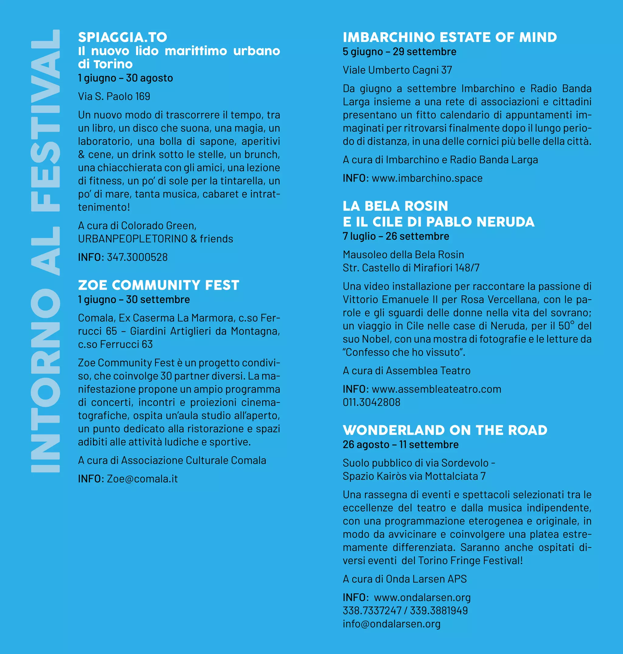 INTORNO
AL
FESTIVALSPIAGGIA.TO
Il nuovo lido marittimo urbano
di Torino
1 giugno – 30 agosto
Via S. Paolo 169
Un nuovo modo di trascorrere il tempo, tra
un libro, un disco che suona, una magia, un
laboratorio, una bolla di sapone, aperitivi
& cene, un drink sotto le stelle, un brunch,
una chiacchierata con gli amici, una lezione
di fitness, un po’ di sole per la tintarella, un
po’ di mare, tanta musica, cabaret e intrat-
tenimento!
A cura di Colorado Green,
URBANPEOPLETORINO & friends
INFO: 347.3000528
ZOE COMMUNITY FEST
1 giugno – 30 settembre
Comala, Ex Caserma La Marmora, c.so Fer-
rucci 65 – Giardini Artiglieri da Montagna,
c.so Ferrucci 63
Zoe Community Fest è un progetto condivi-
so, che coinvolge 30 partner diversi. La ma-
nifestazione propone un ampio programma
di concerti, incontri e proiezioni cinema-
tografiche, ospita un’aula studio all’aperto,
un punto dedicato alla ristorazione e spazi
adibiti alle attività ludiche e sportive.
A cura di Associazione Culturale Comala
INFO: Zoe@comala.it
IMBARCHINO ESTATE OF MIND
5 giugno – 29 settembre
Viale Umberto Cagni 37
Da giugno a settembre Imbarchino e Radio Banda
Larga insieme a una rete di associazioni e cittadini
presentano un fitto calendario di appuntamenti im-
maginati per ritrovarsi finalmente dopo il lungo perio-
do di distanza, in una delle cornici più belle della città.
A cura di Imbarchino e Radio Banda Larga
INFO: www.imbarchino.space
LA BELA ROSIN
E IL CILE DI PABLO NERUDA
7 luglio – 26 settembre
Mausoleo della Bela Rosin
Str. Castello di Mirafiori 148/7
Una video installazione per raccontare la passione di
Vittorio Emanuele II per Rosa Vercellana, con le pa-
role e gli sguardi delle donne nella vita del sovrano;
un viaggio in Cile nelle case di Neruda, per il 50° del
suo Nobel, con una mostra di fotografie e le letture da
“Confesso che ho vissuto”.
A cura di Assemblea Teatro
INFO: www.assembleateatro.com
011.3042808
WONDERLAND ON THE ROAD
26 agosto – 11 settembre
Suolo pubblico di via Sordevolo -
Spazio Kairòs via Mottalciata 7
Una rassegna di eventi e spettacoli selezionati tra le
eccellenze del teatro e dalla musica indipendente,
con una programmazione eterogenea e originale, in
modo da avvicinare e coinvolgere una platea estre-
mamente differenziata. Saranno anche ospitati di-
versi eventi del Torino Fringe Festival!
A cura di Onda Larsen APS
INFO: www.ondalarsen.org
338.7337247 / 339.3881949
info@ondalarsen.org
 