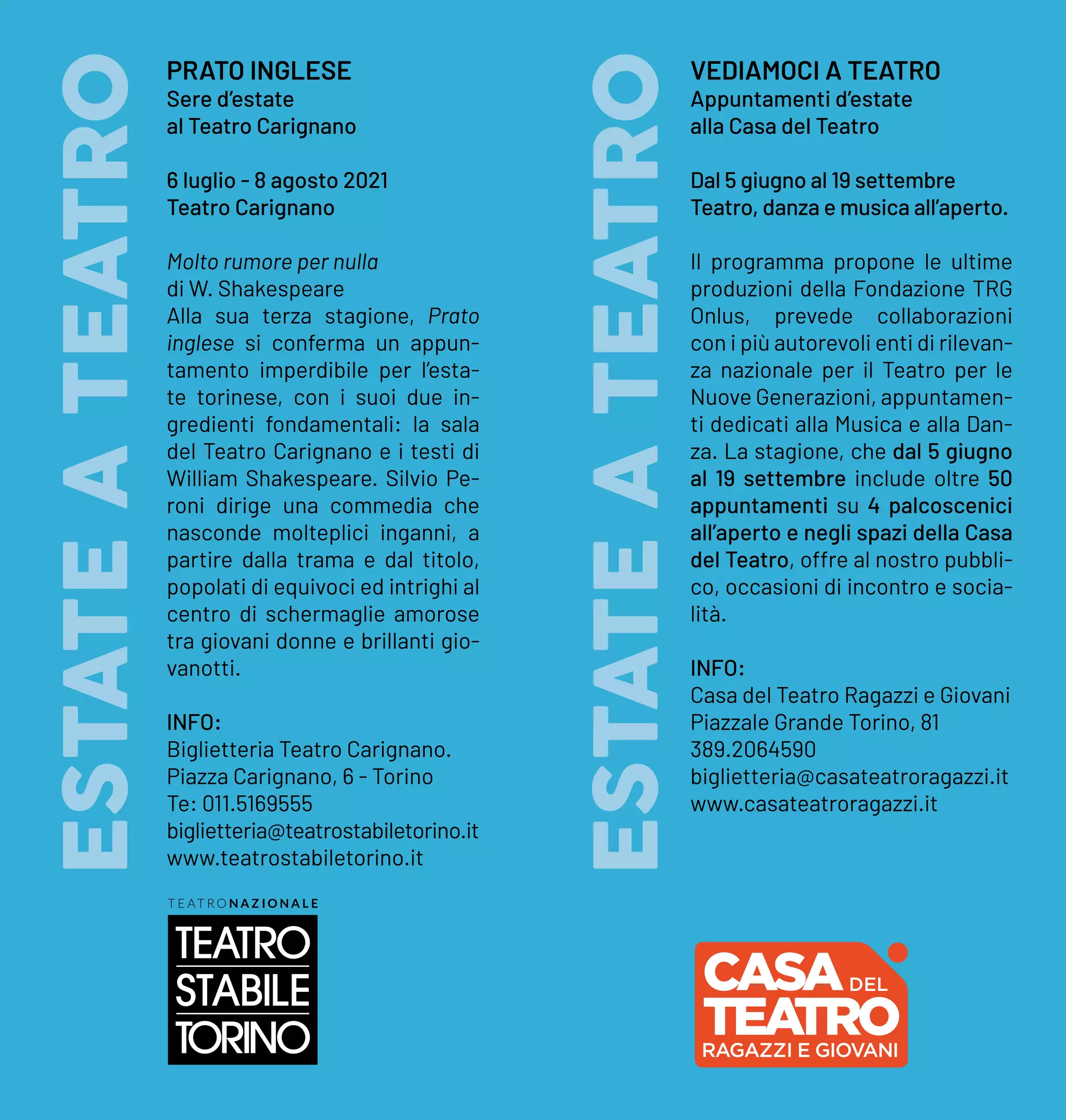 ESTATE
A
TEATRO
ESTATE
A
TEATRO
PRATO INGLESE
Sere d’estate
al Teatro Carignano
6 luglio - 8 agosto 2021
Teatro Carignano
Molto rumore per nulla
di W. Shakespeare
Alla sua terza stagione, Prato
inglese si conferma un appun-
tamento imperdibile per l’esta-
te torinese, con i suoi due in-
gredienti fondamentali: la sala
del Teatro Carignano e i testi di
William Shakespeare. Silvio Pe-
roni dirige una commedia che
nasconde molteplici inganni, a
partire dalla trama e dal titolo,
popolati di equivoci ed intrighi al
centro di schermaglie amorose
tra giovani donne e brillanti gio-
vanotti.
INFO:
Biglietteria Teatro Carignano.
Piazza Carignano, 6 - Torino
Te: 011.5169555
biglietteria@teatrostabiletorino.it
www.teatrostabiletorino.it
VEDIAMOCI A TEATRO
Appuntamenti d’estate
alla Casa del Teatro
Dal 5 giugno al 19 settembre
Teatro, danza e musica all’aperto.
Il programma propone le ultime
produzioni della Fondazione TRG
Onlus, prevede collaborazioni
con i più autorevoli enti di rilevan-
za nazionale per il Teatro per le
Nuove Generazioni, appuntamen-
ti dedicati alla Musica e alla Dan-
za. La stagione, che dal 5 giugno
al 19 settembre include oltre 50
appuntamenti su 4 palcoscenici
all’aperto e negli spazi della Casa
del Teatro, offre al nostro pubbli-
co, occasioni di incontro e socia-
lità.
INFO:
Casa del Teatro Ragazzi e Giovani
Piazzale Grande Torino, 81
389.2064590
biglietteria@casateatroragazzi.it
www.casateatroragazzi.it
TEA
TRO
 