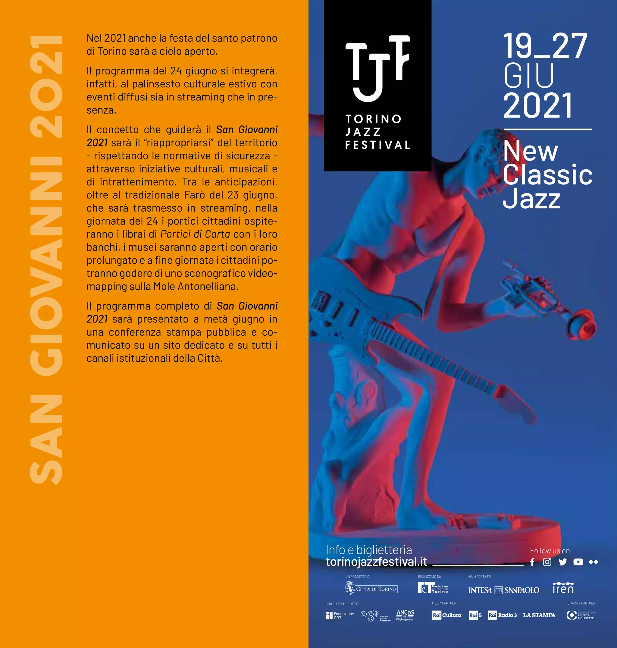 Nel 2021 anche la festa del santo patrono
di Torino sarà a cielo aperto.
Il programma del 24 giugno si integrerà,
infatti, al palinsesto culturale estivo con
eventi diffusi sia in streaming che in pre-
senza.
Il concetto che guiderà il San Giovanni
2021 sarà il “riappropriarsi” del territorio
- rispettando le normative di sicurezza -
attraverso iniziative culturali, musicali e
di intrattenimento. Tra le anticipazioni,
oltre al tradizionale Farò del 23 giugno,
che sarà trasmesso in streaming, nella
giornata del 24 i portici cittadini ospite-
ranno i librai di Portici di Carta con i loro
banchi, i musei saranno aperti con orario
prolungato e a fine giornata i cittadini po-
tranno godere di uno scenografico video-
mapping sulla Mole Antonelliana.
Il programma completo di San Giovanni
2021 sarà presentato a metà giugno in
una conferenza stampa pubblica e co-
municato su un sito dedicato e su tutti i
canali istituzionali della Città.
SAN
GIOVANNI
2021 19_27
GIU
2021
New
Classic
Jazz
CON IL CONTRIBUTO DI MEDIA PARTNER CHARITY PARTNER
REALIZZATO DA MAIN PARTNER
UN PROGETTO DI
Infoe biglietteria
torinojazzfestival.it
Follow us on
 