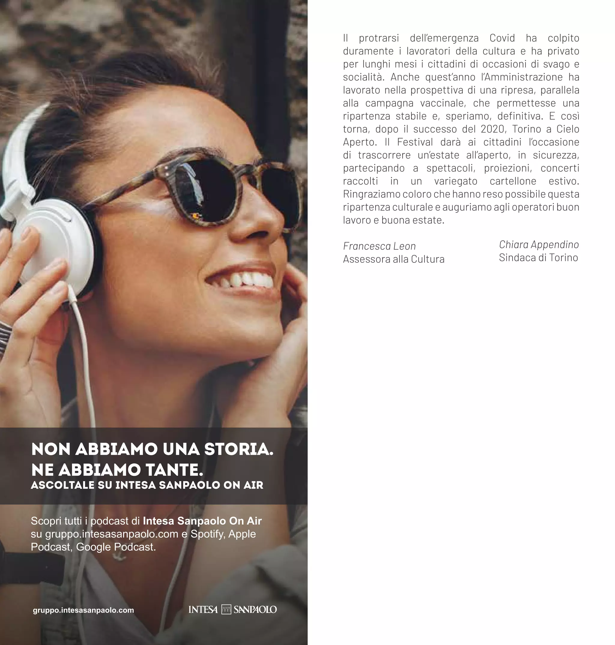 Il protrarsi dell’emergenza Covid ha colpito
duramente i lavoratori della cultura e ha privato
per lunghi mesi i cittadini di occasioni di svago e
socialità. Anche quest’anno l’Amministrazione ha
lavorato nella prospettiva di una ripresa, parallela
alla campagna vaccinale, che permettesse una
ripartenza stabile e, speriamo, definitiva. E così
torna, dopo il successo del 2020, Torino a Cielo
Aperto. Il Festival darà ai cittadini l’occasione
di trascorrere un’estate all’aperto, in sicurezza,
partecipando a spettacoli, proiezioni, concerti
raccolti in un variegato cartellone estivo.
Ringraziamocolorochehannoresopossibilequesta
ripartenza culturale e auguriamo agli operatori buon
lavoro e buona estate.
Scopri tutti i podcast di Intesa Sanpaolo On Air
su gruppo.intesasanpaolo.com e Spotify, Apple
Podcast, Google Podcast.
NON ABBIAMO UNA STORIA.
NE ABBIAMO TANTE.
ASCOLTALE SU INTESA SANPAOLO ON AIR
gruppo.intesasanpaolo.com
Francesca Leon
Assessora alla Cultura
Chiara Appendino
Sindaca di Torino
 
