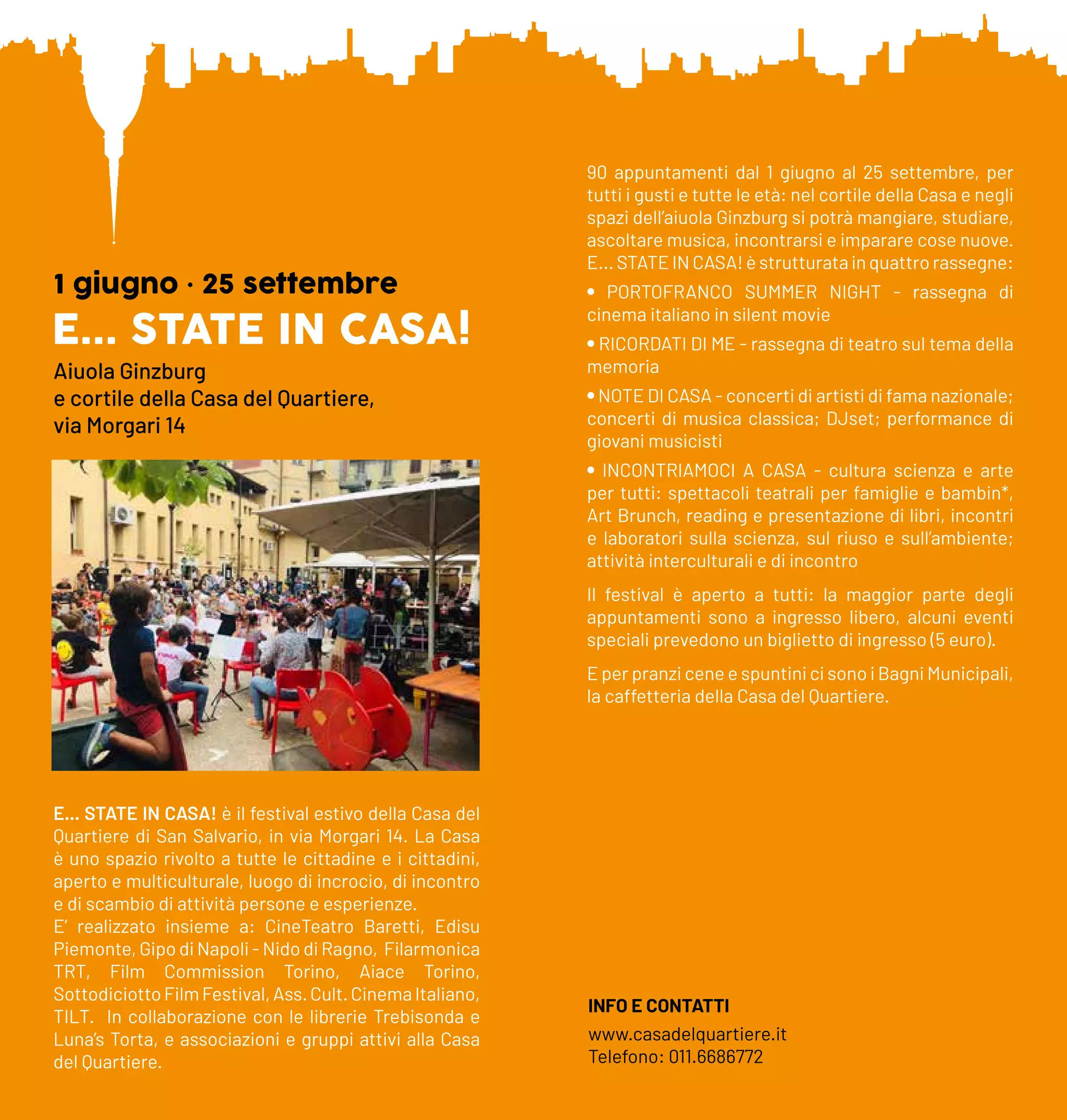 E... STATE IN CASA!
1 giugno • 25 settembre
Aiuola Ginzburg
e cortile della Casa del Quartiere,
via Morgari 14
E... STATE IN CASA! è il festival estivo della Casa del
Quartiere di San Salvario, in via Morgari 14. La Casa
è uno spazio rivolto a tutte le cittadine e i cittadini,
aperto e multiculturale, luogo di incrocio, di incontro
e di scambio di attività persone e esperienze.
E’ realizzato insieme a: CineTeatro Baretti, Edisu
Piemonte, Gipo di Napoli - Nido di Ragno, Filarmonica
TRT, Film Commission Torino, Aiace Torino,
SottodiciottoFilmFestival,Ass.Cult.CinemaItaliano,
TILT. In collaborazione con le librerie Trebisonda e
Luna’s Torta, e associazioni e gruppi attivi alla Casa
del Quartiere.
90 appuntamenti dal 1 giugno al 25 settembre, per
tutti i gusti e tutte le età: nel cortile della Casa e negli
spazi dell’aiuola Ginzburg si potrà mangiare, studiare,
ascoltare musica, incontrarsi e imparare cose nuove.
E... STATE IN CASA! è strutturata in quattro rassegne:
• PORTOFRANCO SUMMER NIGHT - rassegna di
cinema italiano in silent movie
• RICORDATI DI ME - rassegna di teatro sul tema della
memoria
•NOTE DI CASA - concerti di artisti di fama nazionale;
concerti di musica classica; DJset; performance di
giovani musicisti
• INCONTRIAMOCI A CASA - cultura scienza e arte
per tutti: spettacoli teatrali per famiglie e bambin*,
Art Brunch, reading e presentazione di libri, incontri
e laboratori sulla scienza, sul riuso e sull’ambiente;
attività interculturali e di incontro
Il festival è aperto a tutti: la maggior parte degli
appuntamenti sono a ingresso libero, alcuni eventi
speciali prevedono un biglietto di ingresso (5 euro).
E per pranzi cene e spuntini ci sono i Bagni Municipali,
la caffetteria della Casa del Quartiere.
INFO E CONTATTI
www.casadelquartiere.it
Telefono: 011.6686772
 