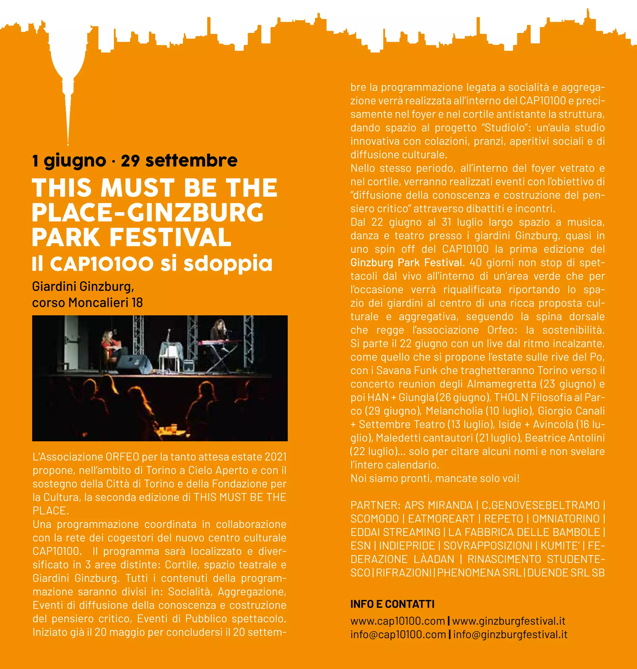 THIS MUST BE THE
PLACE-GINZBURG
PARK FESTIVAL
Il CAP10100 si sdoppia
1 giugno • 29 settembre
Giardini Ginzburg,
corso Moncalieri 18
L’Associazione ORFEO per la tanto attesa estate 2021
propone, nell’ambito di Torino a Cielo Aperto e con il
sostegno della Città di Torino e della Fondazione per
la Cultura, la seconda edizione di THIS MUST BE THE
PLACE.
Una programmazione coordinata in collaborazione
con la rete dei cogestori del nuovo centro culturale
CAP10100. Il programma sarà localizzato e diver-
sificato in 3 aree distinte: Cortile, spazio teatrale e
Giardini Ginzburg. Tutti i contenuti della program-
mazione saranno divisi in: Socialità, Aggregazione,
Eventi di diffusione della conoscenza e costruzione
del pensiero critico, Eventi di Pubblico spettacolo.
Iniziato già il 20 maggio per concludersi il 20 settem-
bre la programmazione legata a socialità e aggrega-
zione verrà realizzata all’interno del CAP10100 e preci-
samente nel foyer e nel cortile antistante la struttura,
dando spazio al progetto “Studiolo”: un’aula studio
innovativa con colazioni, pranzi, aperitivi sociali e di
diffusione culturale.
Nello stesso periodo, all’interno del foyer vetrato e
nel cortile, verranno realizzati eventi con l’obiettivo di
“diffusione della conoscenza e costruzione del pen-
siero critico” attraverso dibattiti e incontri.
Dal 22 giugno al 31 luglio largo spazio a musica,
danza e teatro presso i giardini Ginzburg, quasi in
uno spin off del CAP10100 la prima edizione del
Ginzburg Park Festival. 40 giorni non stop di spet-
tacoli dal vivo all’interno di un’area verde che per
l’occasione verrà riqualificata riportando lo spa-
zio dei giardini al centro di una ricca proposta cul-
turale e aggregativa, seguendo la spina dorsale
che regge l’associazione Orfeo: la sostenibilità.
Si parte il 22 giugno con un live dal ritmo incalzante,
come quello che si propone l’estate sulle rive del Po,
con i Savana Funk che traghetteranno Torino verso il
concerto reunion degli Almamegretta (23 giugno) e
poi HAN + Giungla (26 giugno), THOLN Filosofia al Par-
co (29 giugno), Melancholia (10 luglio), Giorgio Canali
+ Settembre Teatro (13 luglio), Iside + Avincola (16 lu-
glio), Maledetti cantautori (21 luglio), Beatrice Antolini
(22 luglio)… solo per citare alcuni nomi e non svelare
l’intero calendario.
Noi siamo pronti, mancate solo voi!
PARTNER: APS MIRANDA | C.GENOVESEBELTRAMO |
SCOMODO | EATMOREART | REPETO | OMNIATORINO |
EDDAI STREAMING | LA FABBRICA DELLE BAMBOLE |
ESN | INDIEPRIDE | SOVRAPPOSIZIONI | KUMITE’ | FE-
DERAZIONE LÀADAN | RINASCIMENTO STUDENTE-
SCO|RIFRAZIONI|PHENOMENASRL|DUENDESRLSB
INFO E CONTATTI
www.cap10100.com | www.ginzburgfestival.it
info@cap10100.com | info@ginzburgfestival.it
 