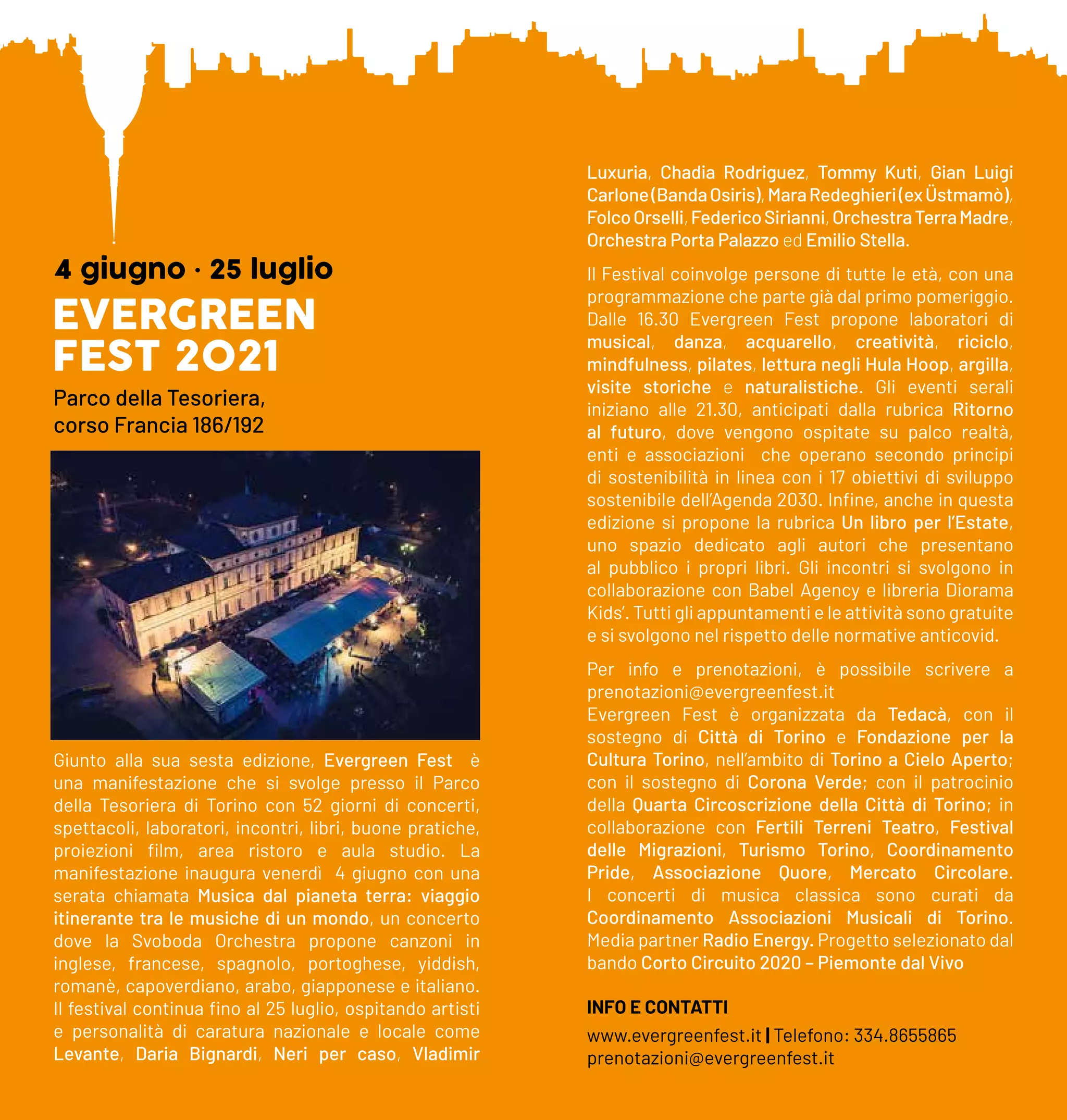 EVERGREEN
FEST 2021
4 giugno • 25 luglio
Parco della Tesoriera,
corso Francia 186/192
Giunto alla sua sesta edizione, Evergreen Fest è
una manifestazione che si svolge presso il Parco
della Tesoriera di Torino con 52 giorni di concerti,
spettacoli, laboratori, incontri, libri, buone pratiche,
proiezioni film, area ristoro e aula studio. La
manifestazione inaugura venerdì 4 giugno con una
serata chiamata Musica dal pianeta terra: viaggio
itinerante tra le musiche di un mondo, un concerto
dove la Svoboda Orchestra propone canzoni in
inglese, francese, spagnolo, portoghese, yiddish,
romanè, capoverdiano, arabo, giapponese e italiano.
Il festival continua fino al 25 luglio, ospitando artisti
e personalità di caratura nazionale e locale come
Levante, Daria Bignardi, Neri per caso, Vladimir
Luxuria, Chadia Rodriguez, Tommy Kuti, Gian Luigi
Carlone(BandaOsiris),MaraRedeghieri(exÜstmamò),
FolcoOrselli,FedericoSirianni,OrchestraTerraMadre,
Orchestra Porta Palazzo ed Emilio Stella.
Il Festival coinvolge persone di tutte le età, con una
programmazione che parte già dal primo pomeriggio.
Dalle 16.30 Evergreen Fest propone laboratori di
musical, danza, acquarello, creatività, riciclo,
mindfulness, pilates, lettura negli Hula Hoop, argilla,
visite storiche e naturalistiche. Gli eventi serali
iniziano alle 21.30, anticipati dalla rubrica Ritorno
al futuro, dove vengono ospitate su palco realtà,
enti e associazioni che operano secondo principi
di sostenibilità in linea con i 17 obiettivi di sviluppo
sostenibile dell’Agenda 2030. Infine, anche in questa
edizione si propone la rubrica Un libro per l’Estate,
uno spazio dedicato agli autori che presentano
al pubblico i propri libri. Gli incontri si svolgono in
collaborazione con Babel Agency e libreria Diorama
Kids’. Tutti gli appuntamenti e le attività sono gratuite
e si svolgono nel rispetto delle normative anticovid.
Per info e prenotazioni, è possibile scrivere a
prenotazioni@evergreenfest.it
Evergreen Fest è organizzata da Tedacà, con il
sostegno di Città di Torino e Fondazione per la
Cultura Torino, nell’ambito di Torino a Cielo Aperto;
con il sostegno di Corona Verde; con il patrocinio
della Quarta Circoscrizione della Città di Torino; in
collaborazione con Fertili Terreni Teatro, Festival
delle Migrazioni, Turismo Torino, Coordinamento
Pride, Associazione Quore, Mercato Circolare.
I concerti di musica classica sono curati da
Coordinamento Associazioni Musicali di Torino.
Media partner Radio Energy. Progetto selezionato dal
bando Corto Circuito 2020 – Piemonte dal Vivo
INFO E CONTATTI
www.evergreenfest.it | Telefono: 334.8655865
prenotazioni@evergreenfest.it
 