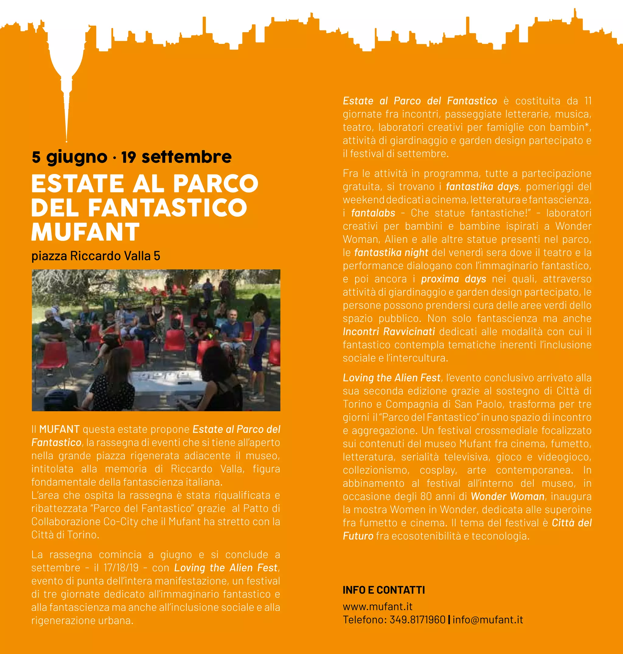 ESTATE AL PARCO
DEL FANTASTICO
MUFANT
5 giugno • 19 settembre
piazza Riccardo Valla 5
Il MUFANT questa estate propone Estate al Parco del
Fantastico, la rassegna di eventi che si tiene all’aperto
nella grande piazza rigenerata adiacente il museo,
intitolata alla memoria di Riccardo Valla, figura
fondamentale della fantascienza italiana.
L’area che ospita la rassegna è stata riqualificata e
ribattezzata “Parco del Fantastico” grazie al Patto di
Collaborazione Co-City che il Mufant ha stretto con la
Città di Torino.
La rassegna comincia a giugno e si conclude a
settembre - il 17/18/19 - con Loving the Alien Fest,
evento di punta dell’intera manifestazione, un festival
di tre giornate dedicato all’immaginario fantastico e
alla fantascienza ma anche all’inclusione sociale e alla
rigenerazione urbana.
Estate al Parco del Fantastico è costituita da 11
giornate fra incontri, passeggiate letterarie, musica,
teatro, laboratori creativi per famiglie con bambin*,
attività di giardinaggio e garden design partecipato e
il festival di settembre.
Fra le attività in programma, tutte a partecipazione
gratuita, si trovano i fantastika days, pomeriggi del
weekenddedicatiacinema,letteraturaefantascienza,
i fantalabs - Che statue fantastiche!” - laboratori
creativi per bambini e bambine ispirati a Wonder
Woman, Alien e alle altre statue presenti nel parco,
le fantastika night del venerdì sera dove il teatro e la
performance dialogano con l’immaginario fantastico,
e poi ancora i proxima days nei quali, attraverso
attività di giardinaggio e garden design partecipato, le
persone possono prendersi cura delle aree verdi dello
spazio pubblico. Non solo fantascienza ma anche
Incontri Ravvicinati dedicati alle modalità con cui il
fantastico contempla tematiche inerenti l’inclusione
sociale e l’intercultura.
Loving the Alien Fest, l’evento conclusivo arrivato alla
sua seconda edizione grazie al sostegno di Città di
Torino e Compagnia di San Paolo, trasforma per tre
giorni il“ParcodelFantastico”inunospaziodiincontro
e aggregazione. Un festival crossmediale focalizzato
sui contenuti del museo Mufant fra cinema, fumetto,
letteratura, serialità televisiva, gioco e videogioco,
collezionismo, cosplay, arte contemporanea. In
abbinamento al festival all’interno del museo, in
occasione degli 80 anni di Wonder Woman, inaugura
la mostra Women in Wonder, dedicata alle superoine
fra fumetto e cinema. Il tema del festival è Città del
Futuro fra ecosotenibilità e teconologia.
INFO E CONTATTI
www.mufant.it
Telefono: 349.8171960 | info@mufant.it
 