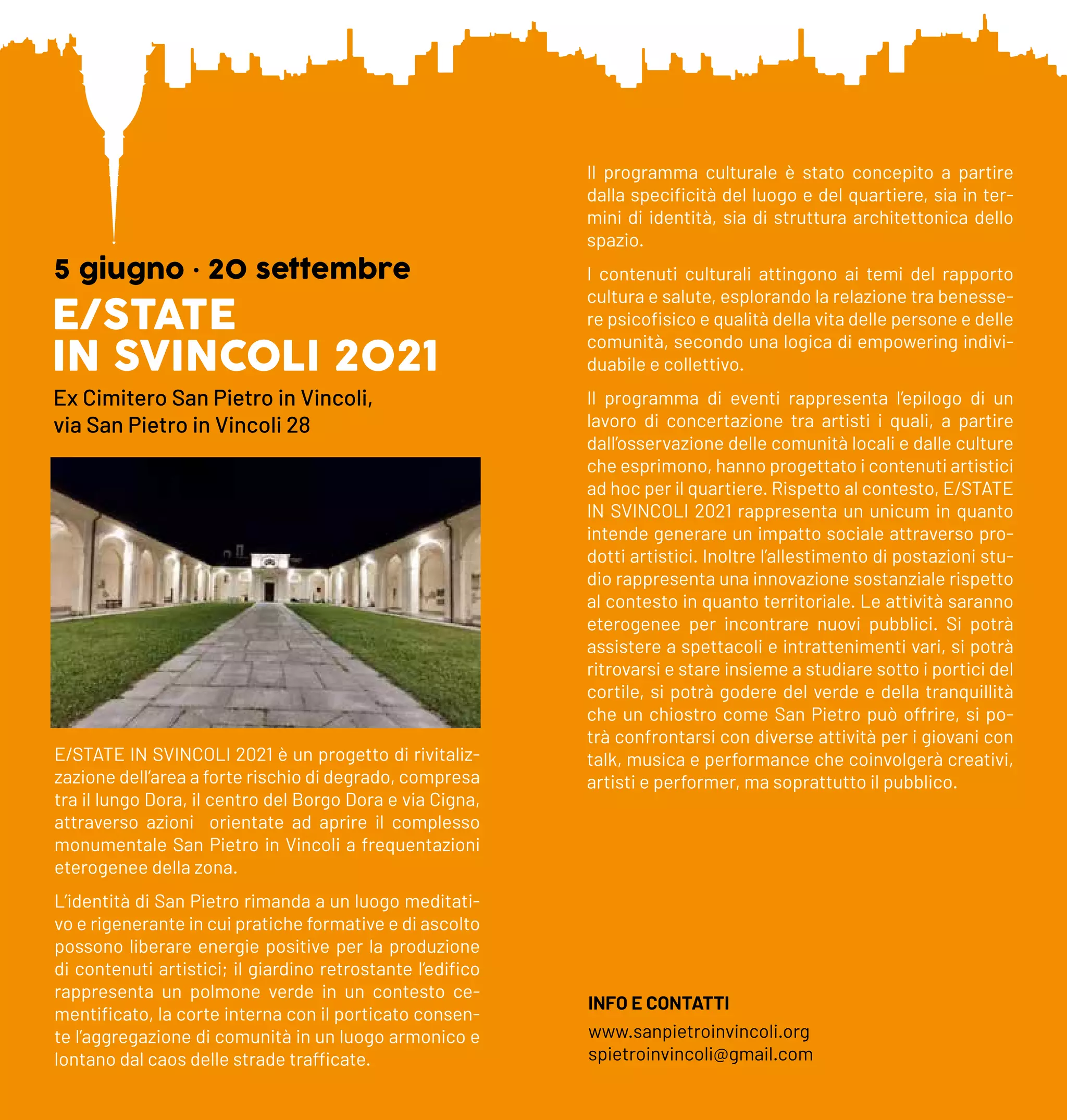 E/STATE
IN SVINCOLI 2021
5 giugno • 20 settembre
Ex Cimitero San Pietro in Vincoli,
via San Pietro in Vincoli 28
E/STATE IN SVINCOLI 2021 è un progetto di rivitaliz-
zazione dell’area a forte rischio di degrado, compresa
tra il lungo Dora, il centro del Borgo Dora e via Cigna,
attraverso azioni orientate ad aprire il complesso
monumentale San Pietro in Vincoli a frequentazioni
eterogenee della zona.
L’identità di San Pietro rimanda a un luogo meditati-
vo e rigenerante in cui pratiche formative e di ascolto
possono liberare energie positive per la produzione
di contenuti artistici; il giardino retrostante l’edifico
rappresenta un polmone verde in un contesto ce-
mentificato, la corte interna con il porticato consen-
te l’aggregazione di comunità in un luogo armonico e
lontano dal caos delle strade trafficate.
Il programma culturale è stato concepito a partire
dalla specificità del luogo e del quartiere, sia in ter-
mini di identità, sia di struttura architettonica dello
spazio.
I contenuti culturali attingono ai temi del rapporto
cultura e salute, esplorando la relazione tra benesse-
re psicofisico e qualità della vita delle persone e delle
comunità, secondo una logica di empowering indivi-
duabile e collettivo.
Il programma di eventi rappresenta l’epilogo di un
lavoro di concertazione tra artisti i quali, a partire
dall’osservazione delle comunità locali e dalle culture
che esprimono, hanno progettato i contenuti artistici
ad hoc per il quartiere. Rispetto al contesto, E/STATE
IN SVINCOLI 2021 rappresenta un unicum in quanto
intende generare un impatto sociale attraverso pro-
dotti artistici. Inoltre l’allestimento di postazioni stu-
dio rappresenta una innovazione sostanziale rispetto
al contesto in quanto territoriale. Le attività saranno
eterogenee per incontrare nuovi pubblici. Si potrà
assistere a spettacoli e intrattenimenti vari, si potrà
ritrovarsi e stare insieme a studiare sotto i portici del
cortile, si potrà godere del verde e della tranquillità
che un chiostro come San Pietro può offrire, si po-
trà confrontarsi con diverse attività per i giovani con
talk, musica e performance che coinvolgerà creativi,
artisti e performer, ma soprattutto il pubblico.
INFO E CONTATTI
www.sanpietroinvincoli.org
spietroinvincoli@gmail.com
 