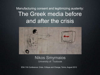 Manufacturing consent and legitimizing austerity:
The Greek media before
and after the crisis
Nikos Smyrnaios
University of Toulouse
ESA 11th Conference: Crisis, Critique and Change, Torino, August 2013
 