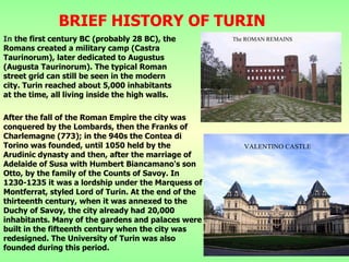 BRIEF HISTORY OF TURIN In  the first century BC (probably 28 BC), the Romans created a military camp (Castra Taurinorum), later dedicated to  Augustus  (Augusta Taurinorum). The typical Roman street grid can still be seen in the modern city. Turin reached about 5,000 inhabitants at the time, all living inside the high walls. After the fall of the Roman Empire the city was conquered by the Lombards, then the Franks of Charlemagne (773); in the 940s the Contea di Torino was founded, until 1050 held by the Arudinic dynasty and then, after the marriage of Adelaide of Susa with Humbert Biancamano's son Otto, by the family of the Counts of Savoy. In 1230-1235 it was a lordship under the Marquess of Montferrat, styled Lord of Turin. At the end of the thirteenth century, when it was annexed to the Duchy of Savoy, the city already had 20,000 inhabitants. Many of the gardens and palaces were built in the fifteenth century when the city was redesigned. The University of Turin was also founded during this period. The ROMAN REMAINS VALENTINO CASTLE 