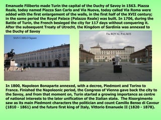 Emanuele Filiberto made Turin the capital of the Duchy of Savoy in 1563. Piazza Reale, today named Piazza San Carlo and Via Nuova, today called Via Roma were added with the first enlargement of the walls, in the first half of the XVII century; in the same period the Royal Palace (Palazzo Reale) was built. In 1706, during the Battle of Turin, the French besieged the city for 117 days without conquering it. After the subsequent Treaty of Utrecht, the Kingdom of Sardinia was annexed to the Duchy of Savoy In 1800, Napoleon Bonaparte annexed, with a decree, Piedmont and Torino to France. Finished the Napoleonic period, the Congress of Vienna gave back the city to the Savoy, and from that moment on, Turin started a growing importance as centre of national interests to the later unification of the Italian state.  The Risorgimento saw as its main Piedmont characters the politician and count Camillo Benso di Cavour (1810 - 1861) and the future first king of Italy, Vittorio Emanuele II (1820 - 1878).   The ROYAL PALACE SAN CARLO Square 