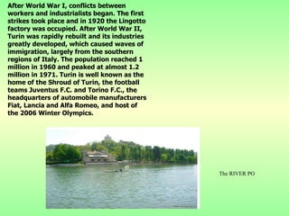 After World War I, conflicts between workers and industrialists began. The first strikes took place and in 1920 the Lingotto factory was occupied. After World War II, Turin was rapidly rebuilt and its industries greatly developed, which caused waves of immigration, largely from the southern regions of Italy. The population reached 1 million in 1960 and peaked at almost 1.2 million in 1971.  Turin is well known as the home of the Shroud of Turin, the football teams Juventus F.C. and Torino F.C., the headquarters of automobile manufacturers Fiat, Lancia and Alfa Romeo, and host of the 2006 Winter Olympics. The RIVER PO 