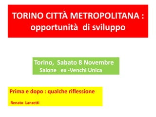 TORINO CITTÀ METROPOLITANA : 
opportunità di sviluppo 
Torino, Sabato 8 Novembre 
Salone ex -Venchi Unica 
Prima e dopo : qualche riflessione 
Renato Lanzetti 
 