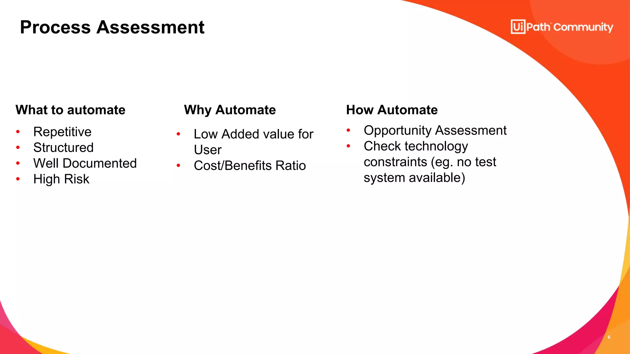 6
What to automate
• Repetitive
• Structured
• Well Documented
• High Risk
Why Automate
• Low Added value for
User
• Cost/Benefits Ratio
How Automate
• Opportunity Assessment
• Check technology
constraints (eg. no test
system available)
Process Assessment
 