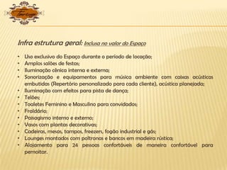 Infra estrutura geral: Inclusa no valor do Espaço
• Uso exclusivo do Espaço durante o período de locação;
• Amplos salões de festas;
• Iluminação cênica interna e externa;
• Sonorização e equipamentos para música ambiente com caixas acústicas
embutidas (Repertório personalizado para cada cliente), acústica planejada;
• Iluminação com efeitos para pista de dança;
• Telões;
• Toaletes Feminino e Masculino para convidados;
• Fraldário;
• Paisagismo interno e externo;
• Vasos com plantas decorativas;
• Cadeiras, mesas, tampos, freezers, fogão industrial e gás;
• Lounges montados com poltronas e bancos em madeira rústica;
• Alojamento para 24 pessoas confortáveis de maneira confortável para
pernoitar.
 