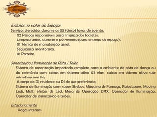 Inclusos no valor do Espaço:
Serviços oferecidos durante as 05 (cinco) horas de evento.
02 Pessoas responsáveis para limpeza dos toaletes.
Limpeza antes, durante e pós-evento (para entrega do espaço).
01 Técnico de manutenção geral.
Segurança monitorada.
01 Porteiro.
Sonorização / Iluminação de Pista / Telão
Sistema de sonorização importado completo para o ambiente de pista de dança ou
da cerimônia com: caixas em sistema ativo 02 vias; caixas em sistema ativo sub;
microfone sem fio;
A cargo do DJ residente ou DJ de sua preferência,
Sistema de iluminação com: super Strobos, Máquina de Fumaça, Raios Lasers, Moving
Leds, Multi efeitos de Led, Mesa de Operação DMX, Operador de Iluminação,
Operador de sonorização e telões.
Estacionamento
Vagas internas.
 