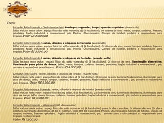 Preços
 Locação Salão Varanda / Confraternizações / domingos, segundas, terças, quartas e quintas (evento dia)
Estão inclusos neste valor: espaço físico do salão varanda, dj (é facultativo), 01 sistema de som, mesas, tampos, cadeiras, freezers,
geladeira, fogão industrial e convencional, gás, Piscina, Churrasqueira, Campo de futebol, porteiro e responsáveis para
limpeza.Valor: R$ 2.000,00
 Locação Salão Varanda / sextas, sábados e vésperas de feriados (evento dia)
Estão inclusos neste valor: espaço físico do salão varanda, dj (é facultativo), 01 sistema de som, mesas, tampos, cadeiras, freezers,
geladeira, fogão industrial e convencional, gás, Piscina, Churrasqueira, Campo de futebol, porteiro e responsáveis para
limpeza.Valor: R$ 3.500,00
 Locação Salão Varanda / sextas, sábados e vésperas de feriados (evento noite)
Estão inclusos neste valor: espaço físico do salão varanda, dj (é facultativo), 01 sistema de som, iluminação decorativa,
iluminação para pista de dança, telão, mesas, tampos, cadeiras, freezers, geladeira, fogão industrial e convencional , gás,
porteiro e responsáveis para limpeza. Valor: R$ 4.000,00
 Locação Salão Nobre / sextas, sábados e vésperas de feriados (evento noite)
Estão inclusos neste valor: espaço físico do salão nobre, dj (é facultativo), 01 sistema de som, iluminação decorativa, iluminação para
pista de dança, telão, mesas, tampos, cadeiras, freezers, geladeira, fogão industrial e convencional , gás, porteiro e responsáveis
para limpeza. Valor: R$ 5.000,00
 Locação Salão Nobre e Varanda / sextas, sábados e vésperas de feriados (evento noite)
Estão inclusos neste valor: espaço físico dos 02 salões, dj (é facultativo), 02 sistemas de som, iluminação decorativa, iluminação para
pista de dança, telão, mesas, tampos, cadeiras, freezers, geladeira, fogão industrial e convencional , gás, porteiro e responsáveis para
limpeza. Valor: R$ 6.500,00
 Locação Salão Varanda + Alojamento (03 dias seguidos)
Estão inclusos neste valor: espaço físico do salão varanda, dj (é facultativo) para 01 dia a escolher, 01 sistema de som (01 dia a
escolher), iluminação decorativa (01 dia a escolher), telão (01 dia a escolher), Piscina, Churrasqueira, Campo de futebol, mesas, 30
tampos, cadeiras, freezers, geladeira, fogão industrial e convencional, gás, porteiro para o dia principal e responsáveis para
limpeza no dia principal.
Valor: R$ 7.500,00
 