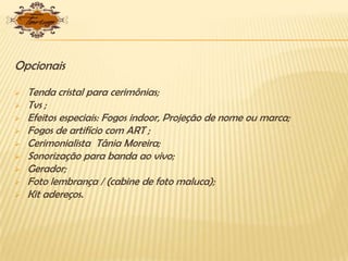 Opcionais
 Tenda cristal para cerimônias;
 Tvs ;
 Efeitos especiais: Fogos indoor, Projeção de nome ou marca;
 Fogos de artifício com ART ;
 Cerimonialista Tânia Moreira;
 Sonorização para banda ao vivo;
 Gerador;
 Foto lembrança / (cabine de foto maluca);
 Kit adereços.
 