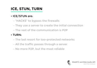 ICE, STUN, TURN
• ICE/STUN are:
– “HACKS” to bypass the firewalls
– They use a server to create the initial connection
– The rest of the communication is P2P
• TURN:
– The last resort for too-protected networks
– All the traffic passes through a server
– No more P2P, but the most reliable
WebRTC and Web Audio API
MATTEO AVALLE
 