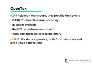 OpenTok
P2P? Relayed? You choose, they provide the servers
• DASH “for free” (in terms of coding)
• IE plugin available
• Real-Time performance monitor
• 100% customizable Javascript library
• BUT: it’s kinda expensive, both for small- scale and
large-scale applications
WebRTC and Web Audio API
MATTEO AVALLE
 