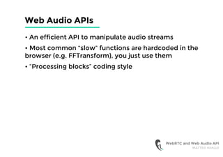 Web Audio APIs
• An efficient API to manipulate audio streams
• Most common “slow” functions are hardcoded in the
browser (e.g. FFTransform), you just use them
• “Processing blocks” coding style
WebRTC and Web Audio API
MATTEO AVALLE
 