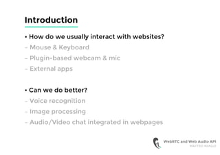 Introduction
• How do we usually interact with websites?
– Mouse & Keyboard
– Plugin-based webcam & mic
– External apps
• Can we do better?
– Voice recognition
– Image processing
– Audio/Video chat integrated in webpages
WebRTC and Web Audio API
MATTEO AVALLE
 