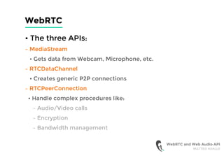 WebRTC
• The three APIs:
– MediaStream
• Gets data from Webcam, Microphone, etc.
– RTCDataChannel
• Creates generic P2P connections
– RTCPeerConnection
• Handle complex procedures like:
– Audio/Video calls
– Encryption
– Bandwidth management
WebRTC and Web Audio API
MATTEO AVALLE
 