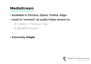 MediaStream
• Available in Chrome, Opera, Firefox, Edge
• Used to “connect” an audio/video stream to:
– A <video> / <canvas> tag
– A WebRTC stream
– ...
• Extremely simple
WebRTC and Web Audio API
MATTEO AVALLE
 