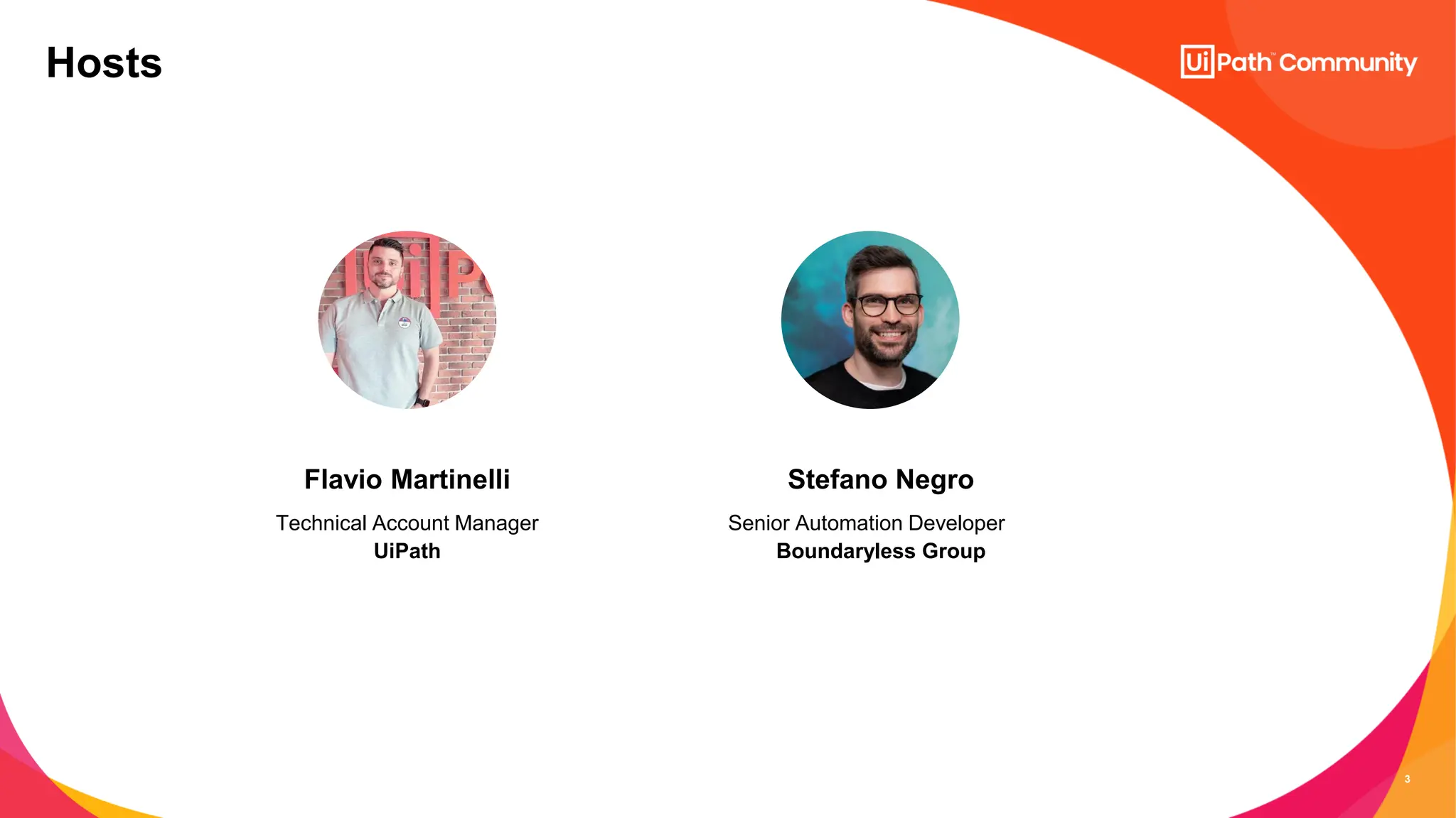 3
Senior Automation Developer
Boundaryless Group
Stefano Negro
Hosts
Technical Account Manager
UiPath
Flavio Martinelli
 
