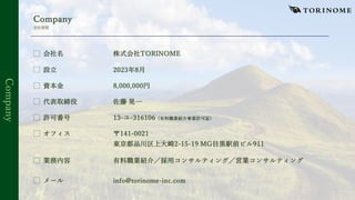 Company
Company
会社情報
⃞ 会社名 株式会社TORINOME
⃞ 設⽴ 2023年8⽉
⃞ 資本⾦ 8,000,000円
⃞ 代表取締役 佐藤 晃⼀
⃞ 許可番号 13-ユ-316106（有料職業紹介事業許可証）
⃞ オフィス 〒141-0021
東京都品川区上⼤崎2-15-19 MG⽬⿊駅前ビル911
⃞ 業務内容 有料職業紹介／採⽤コンサルティング／営業コンサルティング
⃞ メール info@torinome-inc.com
 