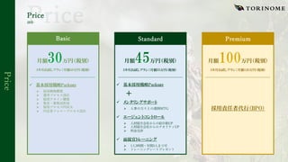Price
Price
価格
月額 万円（税別）
3カ月お試しプラン：月額40万円（税別）
ü 基本採用戦略Package
Ø 採⽤戦略構築
Ø 選考プロセス設計
Ø 採⽤アサイン構築
Ø 集客・募集団形成
Ø 採⽤プロセスPDCA
Ø 内定者フォロープロセス設計
月額 万円（税別）
3カ月お試しプラン：月額55万円（税別）
月額 万円（税別）
3カ月お試しプラン：月額120万円（税別）
ü 基本採用戦略Package
ü エージェントコントロール
Ø ⼈材紹介会社からの紹介数UP
Ø ⼈材紹介会社からのクオリティUP
Ø 料⾦交渉
Basic Standard Premium
ü 面接官トレーニング
Ø 1⼈3時間・年間3⼈まで可
Ø トレーニングシートプレゼント
採用責任者代行（BPO）
ü メンタリングサポート
Ø ⼈事の⽅々との週例MTG
 