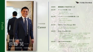 Profile
2008年 慶應義塾⼤学経済学部 ⼊学
2013年 タイムズ24(株) ⼊社
・社⻑賞新⼈部⾨受賞
・開発件数1位、売上1位、利益1位
2015年 プルデンシャル⽣命保険(株) ⼊社
・2年連続社⻑杯⼊賞
・2年間で500件以上の個別相談
・261件のご契約
2017年 同社にてSales Manager 就任
・⾃⼰採⽤者のみで売上⽣産性全国上位2.9%
・MDRT⼊会者、社⻑杯⼊賞者多数輩出
2021年 Kingʼs Road(株) 設⽴
・「王道を学ぶ、王への道」をキャッチコピーに営業マン教育事業を開始
・「在り⽅」にフォーカスした独⾃の営業マン教育メソッドを開発
・ご紹介のみで研修受講者数、延べ362名(2022年5⽉現在)
・圧倒的な結果コミット型の研修により、売上向上者多数
・CSO代⾏として営業組織構築を⼀⼿に担った企業様では利益拡⼤に貢献
10ヶ⽉で営業組織を1⼈から13⼈に、売上は10倍までに成⻑させている
2023年 (株)TORINOME設⽴
・「学⽣に⿃の⽬を」をキャッチコピーに、⼤学⽣への教育事業を開始
・就活⽣のサポートを⾏いつつ、企業様への採⽤⽀援も同時に⾏う
・「即戦⼒新卒」をキャッチコピーに、「学⽣営業組織」を発⾜し、
佐藤⾃ら学⽣をバチバチに鍛える⽇々を送っている
代表者経歴
Career
佐藤 晃⼀
Satoh Koichi
株式会社TORINOME 代表取締役社⻑
 