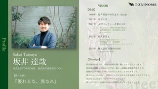 Profile
【略歴】
1998年 福井県福井市⽣まれ（現25歳）
2017年 帝京⼤学
2021年 ⼈材ベンチャー企業に⼊社
・RAとして、120社の採⽤に関わる
・採⽤⾯接代⾏、採⽤戦略の⾒直し
・単⽉1000万売上
2021年 個⼈事業主
・新卒⼈材紹介会社のマネージャー
・採⽤⾯接代⾏、採⽤戦略
・⼈材紹介会社に対するコンサルティング
2023年 株式会社TORINOME
・最⾼執⾏責任者就任
【Message】
私は視座の⾼さが、未来への扉を開く鍵となると信じています。
私⾃⾝の経験上ではありますが、新しい知識と経験を得ることで、
視野が広がり新しい考え⽅を⼿に⼊れることができました。
皆さんも、その先に、世界がどんなに広がるかを想像してみてください。
何があるんだろう？とワクワクしませんか？
私たちと共に、⾃⾝の未来の可能性を広げていきましょう！
坂井 達哉
Sakai Tatsuya
株式会社TORINOME 最⾼執⾏責任者(COO)
【座右の銘】
『優れるな、異なれ』
VISION
 