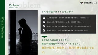 Whatʼs
Problems
Problem
こんなお悩みはありませんか？
⼈材紹介会社から送客される候補者の量が少ない or 質が低い…。
欲しい⼈材が選考に乗らない、乗っても採⽤できない…。
採⽤コンサルを⼊れた事があるが、思うような結果が出なかった…
採⽤において、どこに⾃分達の課題があるのかが分からない…
✔
採⽤の抱える悩み
✔
✔
✔
全て私たちにお任せください。
貴社の“採⽤変⾰コンサルタント”として、
 