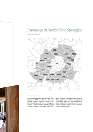 11
Il territorio del terzo Piano Strategico
Piossasco
Volvera Candiolo Vinovo La Loggia
Moncalieri
Trofarello
Cambiano
Chieri
Pecetto
Torinese
Rivalta
di Torino
Venaria
Reale
Caselle
Torinese
Settimo
Torinese
Gassino
Torinese
Castiglione
Torinese
San Raffaele
Cimena
Leinì
Volpiano
Brandizzo
Borgaro
Torinese
Pino
Torinese
Baldissero
Torinese
San Mauro
Torinese
NichelinoOrbassano
Beinasco
Villarbasse
Rivoli
Rosta
Grugliasco
Collegno
Torino
13
4
5
6
7
8
9
2
10
Pianezza
Alpignano
San Gillio
Druento
Bruino
I 38 Comuni inclusi nei lavori del Piano sono:
Alpignano, Baldissero Torinese, Beinasco,
Borgaro Torinese, Brandizzo, Bruino, Cam-
biano, Candiolo, Caselle Torinese, Castiglione
Torinese, Chieri, Collegno, Druento, Gassino
Torinese, Grugliasco, La Loggia, Leinì, Mon-
calieri, Nichelino, Orbassano, Pecetto Torinese,
Pianezza, Pino Torinese, Piossasco, Rivalta di
Torino, Rivoli, Rosta, San Gillio, San Mauro To-
rinese, San Raffaele Cimena, Settimo Torinese,
Torino, Trofarello, Venaria Reale, Villarbasse,
Vinovo, Volpiano, Volvera.
 