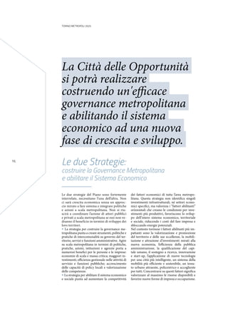 TORINO METROPOLI 2025
16
Le due strategie del Piano sono fortemente
interrelate, necessitano l’una dell’altra. Non
ci sarà crescita economica senza un approc-
cio mirato a fare sistema e integrare politiche
e azioni a scala metropolitana. Non si riu-
scirà a coordinare l’azione di attori pubblici
e privati a scala metropolitana se essi non ve-
dranno il beneficio in termini di sviluppo dei
loro territori.
• La strategia per costruire la governance me-
tropolitana punta a creare strumenti, politiche e
pratiche di intercomunalità su governo del ter-
ritorio, servizi e funzioni amministrative. Agire
su scala metropolitana in termini di politiche,
pratiche, azioni, istituzioni e agenzie porta a
numerosi benefici per le persone e le imprese:
economie di scala e massa critica; maggiori in-
vestimenti; efficienza gestionale nelle attività di
servizio e funzioni pubbliche; accrescimento
delle capacità di policy locali e valorizzazione
delle competenze.
• La strategia per abilitare il sistema economico
e sociale punta ad aumentare la competitività
dei fattori economici di tutta l’area metropo-
litana. Questa strategia non identifica singoli
investimenti infrastrutturali, né settori econo-
mici specifici, ma valorizza i “fattori abilitanti”
orizzontali che creano le condizioni per inve-
stimenti più produttivi, favoriscono lo svilup-
po dell’intero sistema economico, territoriale
e sociale, riducendo i costi del fare impresa e
sbloccando energie potenziali.
Nel contesto torinese i fattori abilitanti più im-
pattanti sono la valorizzazione e promozione
del territorio e delle sue eccellenze, la mobili-
tazione e attrazione d’investimenti mirati alla
nuova economia, l’efficienza della pubblica
amministrazione, la qualificazione del capi-
tale umano, il sostegno a ricerca, innovazione
e start-up, l’applicazione di nuove tecnologie
per una città più intelligente, un sistema della
mobilità più efficiente e sostenibile, un tessu-
to urbano attraente, policentrico e accogliente
per tutti. Concentrarsi su questi fattori significa
valorizzare al massimo le risorse disponibili e
favorire nuove forme di impresa e occupazione.
Le due Strategie:
costruire la Governance Metropolitana
e abilitare il Sistema Economico
La Città delle Opportunità
si potrà realizzare
costruendo un'efficace
governance metropolitana
e abilitando il sistema
economico ad una nuova
fase di crescita e sviluppo.
 