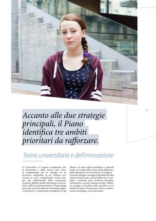 17
Le Università e il sistema complessivo del-
la formazione e della ricerca sono risor-
se fondamentali per lo sviluppo di un
territorio, soprattutto in un contesto eco-
nomico in cui la competizione si basa sem-
pre più sull’economia della conoscenza.
A partire dall’alta qualità del sistema universi-
tario e della ricerca piemontese, il Piano spinge
ancor più verso l’eccellenza, favorendo proget-
ti innovativi e cooperazioni strategiche tra gli
Atenei e le altre realtà scientifiche e culturali
locali, nei campi della ricerca, della didattica e
delle interazioni con il territorio e le imprese.
I temi di sviluppo e sinergia individuati dai due
Atenei torinesi sono: scienze della vita, tecno-
logia e creatività, cibo, territorio, discipline
umanistiche e sociali, impresa sociale, welfare.
La strategia si focalizza nello specifico su tre
ambiti di azione: formazione, ricerca, trasferi-
mento tecnologico e di conoscenza.
Torino universitaria e dell’innovazione
Accanto alle due strategie
principali, il Piano
identifica tre ambiti
prioritari da rafforzare.
 