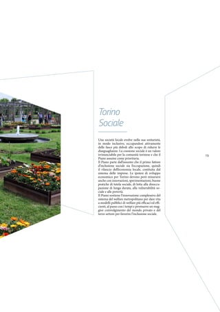 19
Una società locale evolve nella sua unitarietà,
in modo inclusivo, occupandosi attivamente
delle fasce più deboli allo scopo di ridurre le
diseguaglianze. La coesione sociale è un valore
irrinunciabile per la comunità torinese e che il
Piano assume come prioritaria.
Il Piano parte dall’assunto che il primo fattore
d’inclusione sociale sia l’occupazione, quindi
il rilancio dell’economia locale, costituita dal
sistema delle imprese. Le ipotesi di sviluppo
economico per Torino devono però misurarsi
anche con innovazioni, sperimentazioni, buone
pratiche di tutela sociale, di lotta alla disoccu-
pazione di lunga durata, alla vulnerabilità so-
ciale e alle povertà.
Il Piano sostiene l’innovazione complessiva del
sistema del welfare metropolitano per dare vita
a modelli pubblici di welfare più efficaci ed effi-
cienti, al passo con i tempi e promuove un mag-
gior coinvolgimento del mondo privato e del
terzo settore per favorire l’inclusione sociale.
Torino
Sociale
 