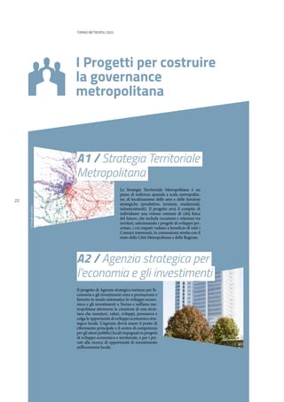 22
TORINO METROPOLI 2025
I Progetti per costruire
la governance
metropolitana
A2 / Agenzia strategica per
l’economia e gli investimenti
A1 / Strategia Territoriale
Metropolitana
Il progetto di Agenzia strategica torinese per l’e-
conomia e gli investimenti mira a promuovere e
favorire in modo sistematico lo sviluppo econo-
mico e gli investimenti a Torino e nell’area me-
tropolitana attraverso la creazione di una strut-
tura che monitori, valuti, sviluppi, promuova e
colga le opportunità di sviluppo economico stra-
tegico locale. L’Agenzia dovrà essere il punto di
riferimento principale e il centro di competenza
per gli attori pubblici locali impegnati in progetti
di sviluppo economico e territoriale, e per i pri-
vati alla ricerca di opportunità di investimento
nell’economia locale.
La Strategia Territoriale Metropolitana è un
piano di indirizzo spaziale a scala metropolita-
no, di localizzazione delle aree e delle funzioni
strategiche (produttive, terziarie, residenziali,
infrastrutturali). Il progetto avrà il compito di
individuare una visione comune di città fisica
del futuro, che includa vocazioni e relazioni tra
territori, selezionando i progetti di sviluppo pri-
oritari, i cui impatti vadano a beneficio di tutti i
Comuni interessati, in connessione stretta con il
resto della Città Metropolitana e della Regione.
©DanielaGambino
 