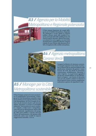 23
A5 / ManagerperlaCittà
Metropolitanasostenibile
A4 / Agenziametropolitana
CoronaVerde
A3 / AgenziaperlaMobilità
MetropolitanaeRegionalepotenziata
Il Piano Strategico propone di creare una funzio-
ne di coordinamento sovracomunale, il Mana-
ger per la Città Metropolitana sostenibile, dotata
di una struttura tecnica apposita all’interno della
Città Metropolitana, che avrà il compito di veri-
ficare che gli strumenti attuativi e gli interventi
adottati rispondano ai principi di sostenibilità
ambientale. Potrà promuovere azioni coordina-
te e integrate, a livello locale e metropolitano,
come interventi di efficientamento nell’uso delle
risorse ambientali, riqualificazione del paesag-
gio, dello spazio pubblico e naturale, interventi
a favore del mantenimento e del ripristino della
biodiversità, spinta verso modelli di trasporto
maggiormente sostenibili, e così via.
Il progetto ha l’obiettivo di valorizzare e potenzia-
re il progetto regionale Corona Verde, in partico-
lare in relazione alla sua capacità di influenza sulla
pianificazione urbanistica, alla gestione e manu-
tenzione del verde, alle attività di promozione,
comunicazione, sensibilizzazione, educazione e
salute. L’Agenzia, – la cui governance aggregherà
tutti gli enti comunali dell’area, la Città Metropo-
litana e la Regione – sarà il punto di riferimento
unico per enti, cittadini e visitatori in relazione ai
diversi aspetti di visione, fruizione, progettazione,
realizzazione e gestione che riguardano il verde.
Il Piano propone l’espansione dei compiti dell’A-
genzia per la Mobilità Metropolitana e Regionale,
che attualmente si occupa soltanto di trasporto
pubblico, all’intero settore delle modalità di tra-
sporto, inclusi gli ambiti della mobilità privata e dei
modi di trasporto alternativi, affinché l’area torine-
se sia dotata di un unico soggetto e un unico livello
dipianificazioneeregolazioneefficienteeintegrato
in grado di curare l’insieme delle dimensioni di of-
ferta e di regolazioni della mobilità metropolitana.
 