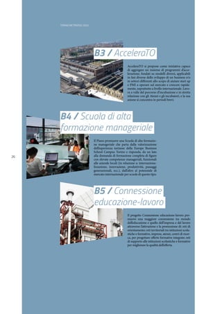 TORINO METROPOLI 2025
26
B3 / AcceleraTO
B5 / Connessione
educazione-lavoro
AcceleraTO si propone come iniziativa capace
di aggregare un insieme di programmi d’acce-
lerazione, fondati su modelli diversi, applicabili
in fasi diverse dello sviluppo di un business e/o
in settori differenti allo scopo di aiutare start up
e PMI a operare sul mercato e crescere rapida-
mente, soprattutto a livello internazionale. Lavo-
ra a valle del percorso d’incubazione e in stretta
relazione con gli Atenei e gli incubatori, e la sua
azione si concentra in periodi brevi.
Il progetto Connessione educazione-lavoro pro-
muove una maggiore connessione tra mondo
dell’educazione e quello dell’impresa e del lavoro
attraverso l’attivazione e la promozione di: reti di
orientamento; reti territoriali tra istituzioni scola-
stiche e formative, imprese, atenei, centri di ricer-
ca, per progettare offerte formative integrate; reti
di supporto alle istituzioni scolastiche e formative
per migliorare la qualità dell’offerta.
B4 / Scuola di alta
formazione manageriale
Il Piano promuove una Scuola di alta formazio-
ne manageriale che parta dalla valorizzazione
dell’esperienza torinese della Europe Business
School Campus Torino e risponda, da un lato
alla domanda di formazione completa di figure
con elevate competenze manageriali, funzionali
alle aziende locali (in relazione a: internaziona-
lizzazione, innovazione, produttività, passaggi
generazionali, ecc.), dall’altro al potenziale di
mercato internazionale per scuole di questo tipo.
 