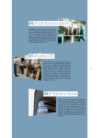 27
B6 / Lab Accesso aperTO
Il progetto Labs Accesso AperTO, coerentemen-
te con le ipotesi del Programma Nazionale per
la Ricerca, promuove modelli condivisi di co-u-
tilizzo e co-investimento delle infrastrutture di
ricerca fra imprese, università e organizzazioni
pubbliche, garantendo una fruizione ampia, an-
che a soggetti che potrebbero essere esclusi, allo
scopo di massimizzarne l’uso e incrementare ef-
ficienza ed efficacia della ricerca.
B7 / Labora.TO
Labora.TO intende sviluppare localmente un
partenariato tra un gruppo d’imprese manifat-
turiere che, in accordo con il MIUR, adottino
e riqualifichino i laboratori degli istituti tecnici
locali, aprendoli ad altri soggetti, anche oltre
l’orario curricolare. Lo scopo della proposta
è introdurre le nuove tecnologie avanzate (es.
stampanti 3D, macchine e processi di prototi-
pazione rapida, hardware e software open sour-
ce) e supportare lo sviluppo e l’inserimento la-
vorativo nell’ambito delle professioni tecniche
tradizionali e nuove.
B8 / Talenti a Torino
Talenti a Torino è un progetto che promuove,
in una logica collaborativa tra i principali atto-
ri locali, un insieme di iniziative per: trattenere
e favorire la crescita e l’integrazione dei talenti
locali; attrarre nuovi talenti; promuovere la re-
putazione di Torino quale area metropolitana
attraente e accogliente per i talenti. Il punto di
partenza del progetto sarà la conoscenza degli
oggettivi punti di forza per il territorio per l’at-
trazione di talenti, la loro valorizzazione e pro-
mozione.
©DunjaLavecchia
 