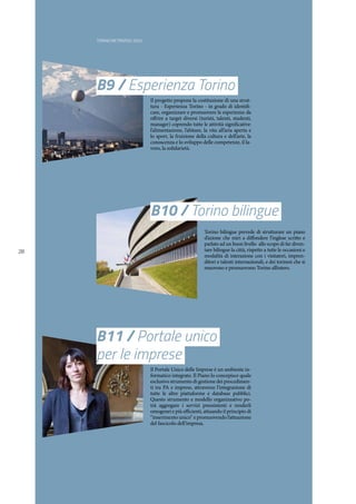 TORINO METROPOLI 2025
28
B11 / Portale unico
per le imprese
Il Portale Unico delle Imprese è un ambiente in-
formatico integrato. Il Piano lo concepisce quale
esclusivo strumento di gestione dei procedimen-
ti tra PA e imprese, attraverso l’integrazione di
tutte le altre piattaforme e database pubblici.
Questo strumento e modello organizzativo po-
trà aggregare i servizi preesistenti e renderli
omogenei e più efficienti, attuando il principio di
“inserimento unico” e promuovendo l’attuazione
del fascicolo dell’impresa.
B10 / Torino bilingue
Torino bilingue prevede di strutturare un piano
d’azione che miri a diffondere l’inglese scritto e
parlato ad un buon livello allo scopo di far diven-
tare bilingue la città, rispetto a tutte le occasioni e
modalità di interazione con i visitatori, impren-
ditori e talenti internazionali, e dei torinesi che si
muovono e promuovono Torino all’estero.
B9 / Esperienza Torino
Il progetto propone la costituzione di una strut-
tura - Esperienza Torino - in grado di identifi-
care, organizzare e promuovere le esperienze da
offrire a target diversi (turisti, talenti, studenti,
manager) coprendo tutte le attività significative:
l’alimentazione, l’abitare, la vita all’aria aperta e
lo sport, la fruizione della cultura e dell’arte, la
conoscenza e lo sviluppo delle competenze, il la-
voro, la solidarietà.
 