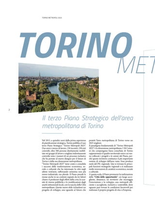 TORINO METROPOLI 2025
2
Nel 2015, a quindici anni dalla prima esperienza
di pianificazione strategica, Torino pubblica il suo
terzo Piano Strategico “Torino Metropoli 2025”.
Due anni e mezzo di lavoro, 150 incontri, 230 enti
coinvolti, oltre 500 persone direttamente mobili-
tate nei gruppi di lavoro e migliaia indirettamente
coinvolte sono i numeri di un processo inclusivo
che ha portato al nuovo disegno per il futuro di
Torino e della sua dimensione metropolitana.
“Torino Metropoli 2025” tiene conto e consolida
i successi della trasformazione economica, so-
ciale e culturale che ha interessato la città negli
ultimi vent’anni, rafforzando un’anima non più
mono-industriale, ma plurale. Il Piano prende le
mosse anche in un contesto segnato da tre fattori
chiave: il perdurare degli effetti della crisi; la scar-
sità di risorse pubbliche e le modificazioni degli
assetti istituzionali locali, con la nascita delle Città
metropolitane. Queste nuove sfide richiedono un
progetto di sviluppo, uno sguardo al futuro che
proietti l’area metropolitana di Torino verso un
2025 migliore.
Il paradigma fondamentale di “Torino Metropoli
2025” è la dimensione metropolitana. I 38 Comu-
ni che compongono l’area conurbata di Torino
rappresentano il quadro territoriale entro cui van-
no collocati i progetti e le azioni del Piano, per-
ché questo territorio costituisce il più importante
motore di sviluppo dell’area vasta. Esso produce
metà del PIL regionale. Qui si trovano le princi-
pali funzioni strategiche regionali e si realizzano
molte innovazioni di carattere economico, sociale
e culturale.
A questa scala, il Piano promuove la realizzazione
della “Città delle opportunità”: un luogo acco-
gliente, dinamico, un territorio che incoraggia
l’innovazione e lo sviluppo, una metropoli effi-
ciente e accogliente, inclusiva e sostenibile, dove
ognuno può trovare le condizioni favorevoli per
realizzare il proprio progetto di vita e d’impresa.
TORINOMET
Il terzo Piano Strategico dell’area
metropolitana di Torino
 