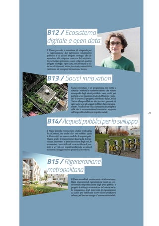 29
B12 / Ecosistema
digitale e open data
Il Piano prevede la creazione di un’agenda per
la valorizzazione del patrimonio informativo
pubblico e di alcuni progetti strategici che ri-
spondano alle esigenze concrete del territorio.
In particolare potranno essere sviluppati quattro
progetti strategici open data per affrontare le sfi-
de sociali rilevanti: salute, territorio, sostenibilità
(ambiente ed energia), formazione e lavoro.
B13 / Social innovation
Social innovation è un programma che mette a
sistema e sostiene le numerose attività che stanno
emergendo dagli attori pubblici e non profit, per
portarleadunmaggioregradodidiffusioneecapa-
citàdiimpatto.Ilprogetto,coordinatodallaCittàdi
Torino ed espandibile su altri territori, prevede di
agiresutreleve:gliacquistipubblici;l’accompagna-
mento, l’incubazione e l’accelerazione dei progetti e
delleidee;lastrumentazionefinanziariaasupporto
dell’imprenditorialità con impatto sociale.
B14/Acquistipubbliciperlosviluppo
Il Piano intende promuovere a tutti i livelli della
PA (Comuni, ma anche altri enti pubblici quali
le Università) un nuovo modello di acquisti pub-
blici in grado di massimizzare la capacità di indi-
rizzare, attraverso le spese necessarie degli enti, le
economie e i mercati locali verso un’offerta di pro-
dotti e servizi con impatti ambientali, sociali ed
economici maggiormente positivi sul territorio.
B15 / Rigenerazione
metropolitana
Il Piano prevede di promuovere a scala metropo-
litana programmi di rigenerazione basati su: con-
nessione tra riqualificazione degli spazi pubblici e
progetti di sviluppo economico e inclusione socia-
le; integrazione degli interventi di rigenerazione
ad azioni per rafforzare nuove filiere produttive
urbane, per liberare energie d’innovazione sociale.
OrtiAltiStudio999/©MicheleD'Ottavio
 
