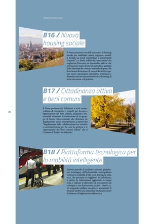 TORINO METROPOLI 2025
30
B17 / Cittadinanza attiva
e beni comuni
B16 / Nuovo
housing sociale
Il Piano promuove la diffusione a scala metro-
politana di esperienze e progetti per la cura e
rigenerazione dei beni comuni, materiali e im-
materiali attraverso la costituzione di un grup-
po di lavoro intercomunale che definisca un
Regolamento unico metropolitano, a partire dal
“Regolamento sulla collaborazione tra cittadini
e amministrazione per la cura, la gestione e la
rigenerazione dei beni comuni urbani” che il
Comune di Torino ha elaborato.
Il Piano promuove modelli innovativi di housing
sociale per soddisfare nuove esigienze: model-
li fondati sui fondi immobiliari e investimenti
“pazienti” e a bassa redditività; meccanismi che
migliorino l’incontro tra domanda e offerta, che
promuovano nuove forme di contratto a garanzia
della riduzione dei costi per entrambe la parti, che
favoriscano l’emersione di mercati locativi irrego-
lari; nuovi meccanismi normativi, urbanistici e
finanziari che favoriscano forme di co-housing, di
autocostruzione e di gestione.
B18 / Piattaforma tecnologica per
la mobilità intelligente
L’azione prevede di realizzare un’unica piattafor-
ma tecnologica dell’infomobilità metropolitana
(inclusa la ciclabilità, il bike e car sharing, la sosta,
ecc.), che permetta ai viaggiatori di individuare,
a partire da informazioni aggiornate in tempo
reale, e valutare le alternative di spostamento da
un’origine a una destinazione, inclusi i relativi co-
sti temporali, tariffari, energetici e ambientali. Si
propone inoltre una sostanziale evoluzione smart
del sistema di bigliettazione elettronica.
 