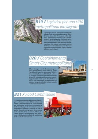 31
B19 / Logistica per una città
metropolitana intelligente
Logistica per una città metropolitana intelligente
estende a scala metropolitana il progetto SMILE
di Torino Smart City “Il trasporto pulito delle
merci. Infrastruttura e servizi ITS per il traspor-
to merci e la catena logistica”, che prevede lo svi-
luppo di infrastrutture fisiche e informatiche per
la distribuzione urbana delle merci nell’area me-
tropolitana (hub logistici intermodali, centri di
distribuzione urbana delle merci, aree di accesso
controllato dei mezzi, sistema ITS per la gestione
dell’intera supply chain).
B20 / Coordinamento
Smart City metropolitano
Il Piano Strategico estende alla più ampia gover-
nance metropolitana il lavoro svolto dal Master
Plan di Torino Smart City denominato “SMILE –
Smart Mobility, Inclusion, Life&Health ed Ener-
gy”. Le prime connessioni sono state individuate
sui temi di: mobilità, social innovation, energia.
L’opportunità è infatti quella di individuare le
aree e le scale dimensionali più opportune su cui
realizzare i progetti, diffondere le buone pratiche
e condividere le competenze.
B21 / Food Commission
La Food Commission avrà il compito di aggre-
gare e valorizzare il settore del cibo torinese per
rendere l’area metropolitana di Torino, insieme
alla sua Regione, un territorio riconosciuto a
livello mondiale per la straordinaria cultura,
produzione, accessibilità e diffusione del cibo di
qualità. Riunendo tutti gli attori di un sistema
molto articolato, dovrà coordinare, definire, in-
cubare, facilitare e promuovere una serie di pro-
poste, politiche e azioni sul cibo di qualità, sia a
livello locale che internazionale.
 